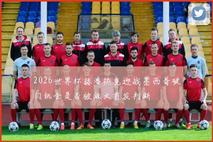 2026世界杯赫洛热克迎战墨西哥破门机会是否被放大首发判断