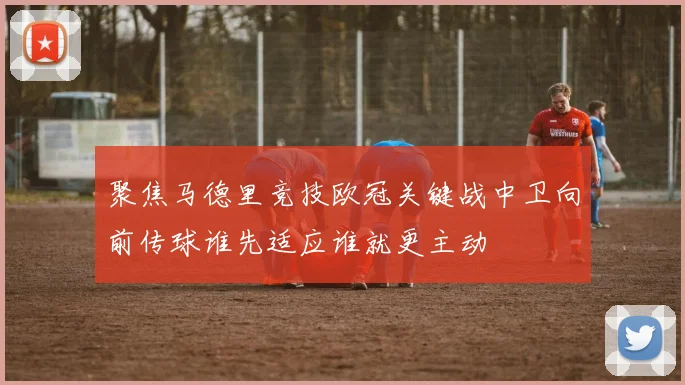 聚焦马德里竞技欧冠关键战中卫向前传球谁先适应谁就更主动