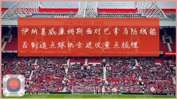 伊纳基威廉姆斯面对巴拿马防线能否制造点球机会进攻重点梳理