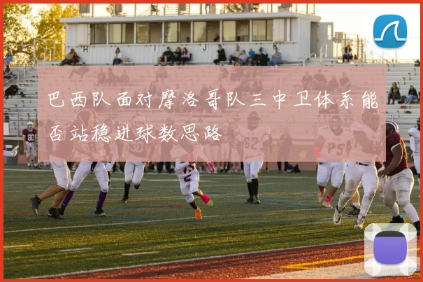 巴西队面对摩洛哥队三中卫体系能否站稳进球数思路