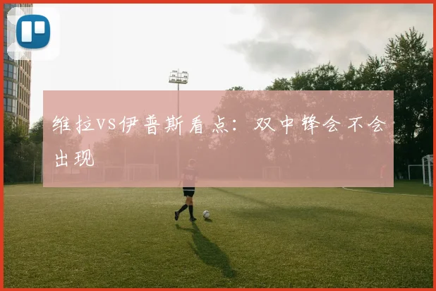 维拉vs伊普斯看点：双中锋会不会出现