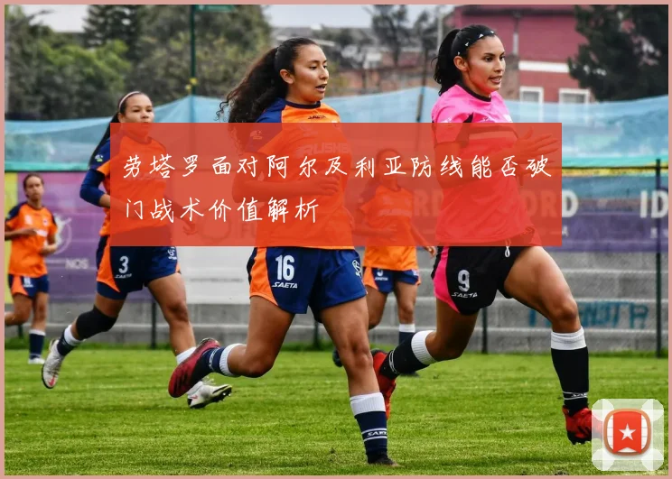 劳塔罗面对阿尔及利亚防线能否破门战术价值解析