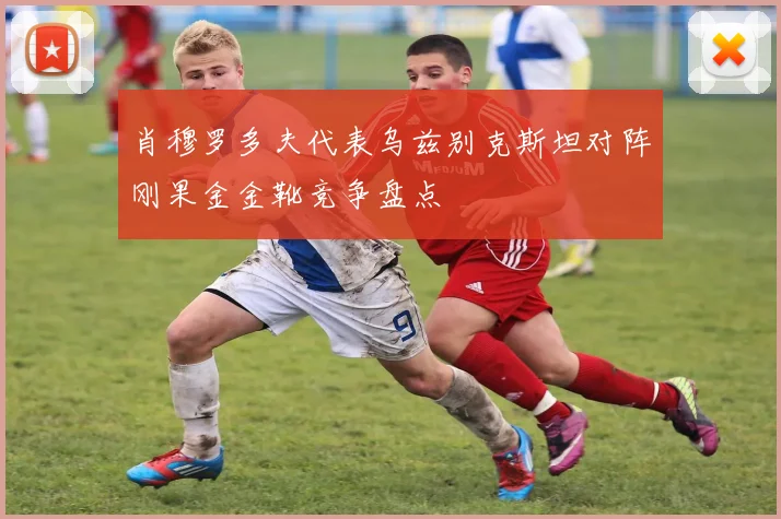 肖穆罗多夫代表乌兹别克斯坦对阵刚果金金靴竞争盘点