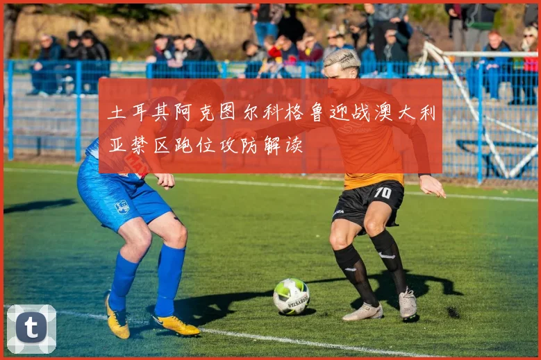 土耳其阿克图尔科格鲁迎战澳大利亚禁区跑位攻防解读
