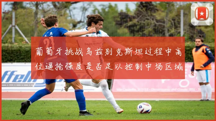 葡萄牙挑战乌兹别克斯坦过程中高位逼抢强度是否足以控制中场区域