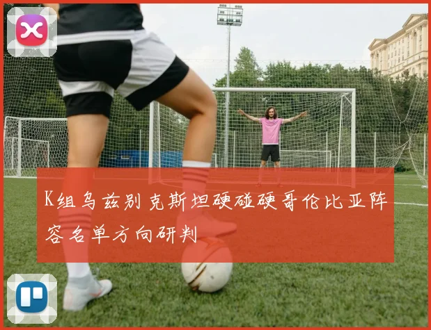 K组乌兹别克斯坦硬碰硬哥伦比亚阵容名单方向研判
