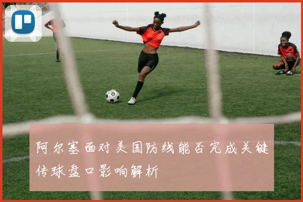 阿尔塞面对美国防线能否完成关键传球盘口影响解析