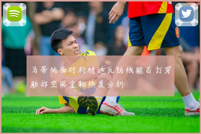 马蒂纳面对科特迪瓦防线能否打穿肋部空间金靴热度分析