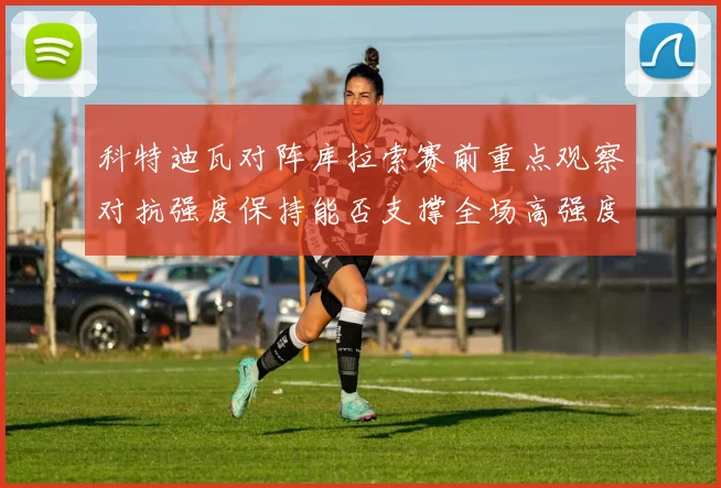 科特迪瓦对阵库拉索赛前重点观察对抗强度保持能否支撑全场高强度