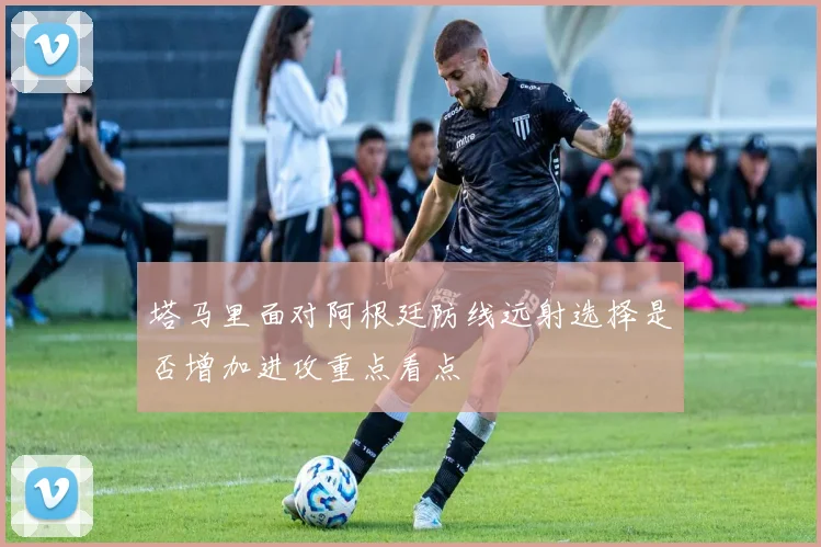 塔马里面对阿根廷防线远射选择是否增加进攻重点看点