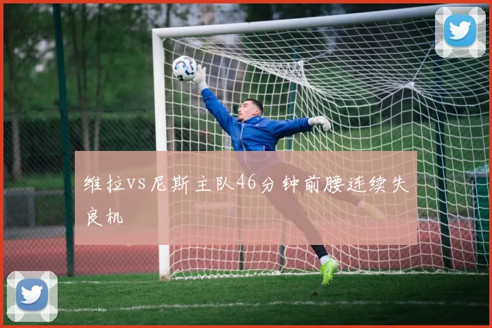 维拉vs尼斯主队46分钟前腰连续失良机