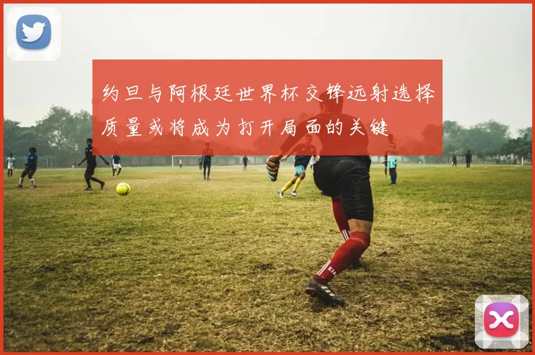 约旦与阿根廷世界杯交锋远射选择质量或将成为打开局面的关键