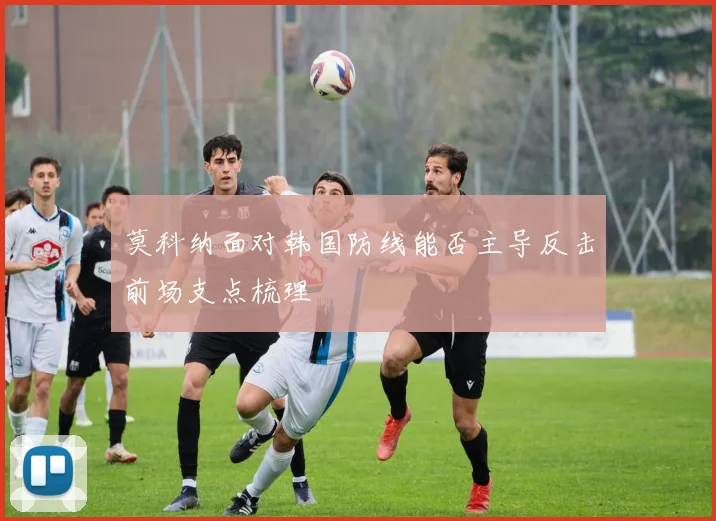莫科纳面对韩国防线能否主导反击前场支点梳理