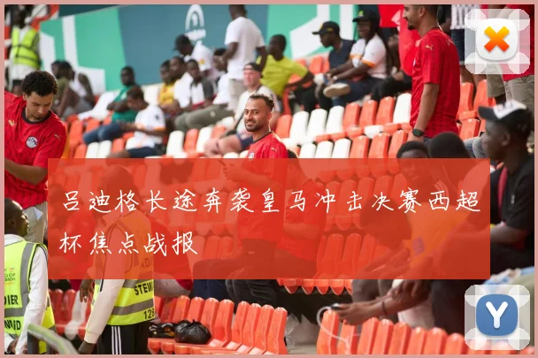 吕迪格长途奔袭皇马冲击决赛西超杯焦点战报