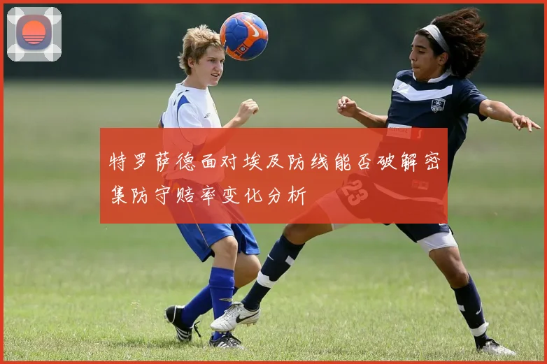 特罗萨德面对埃及防线能否破解密集防守赔率变化分析