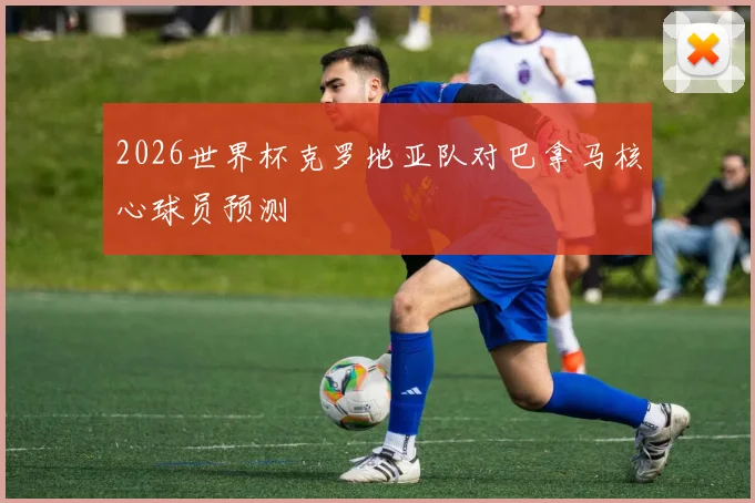 2026世界杯克罗地亚队对巴拿马核心球员预测