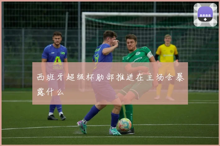 西班牙超级杯肋部推进在主场会暴露什么