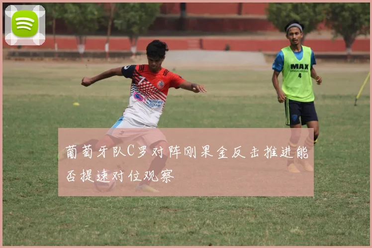 葡萄牙队C罗对阵刚果金反击推进能否提速对位观察
