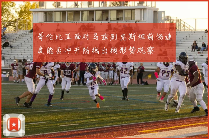 哥伦比亚面对乌兹别克斯坦前场速度能否冲开防线出线形势观察
