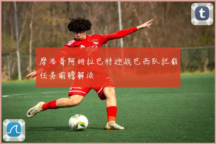 摩洛哥阿姆拉巴特迎战巴西队拦截任务前瞻解读