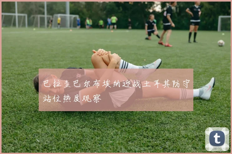 巴拉圭巴尔布埃纳迎战土耳其防守站位热度观察