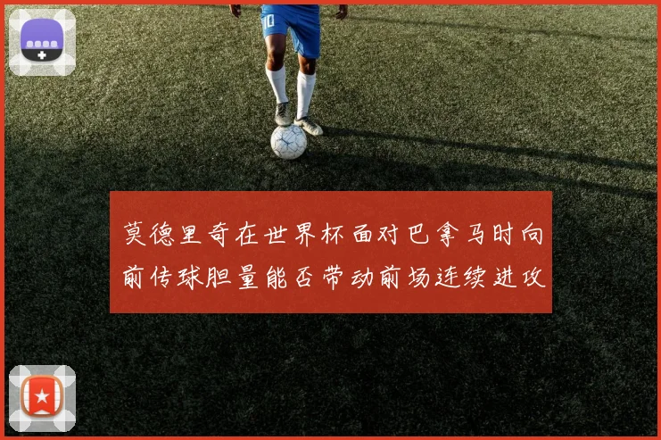 莫德里奇在世界杯面对巴拿马时向前传球胆量能否带动前场连续进攻