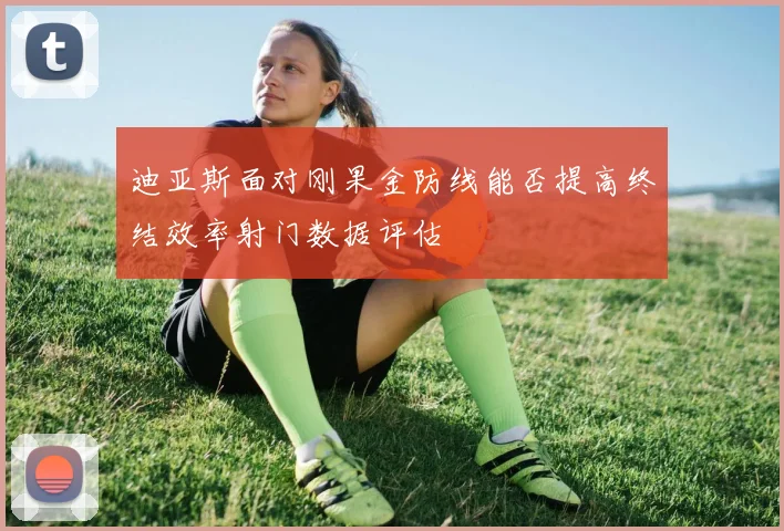 迪亚斯面对刚果金防线能否提高终结效率射门数据评估