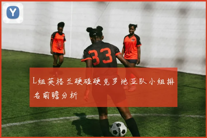L组英格兰硬碰硬克罗地亚队小组排名前瞻分析