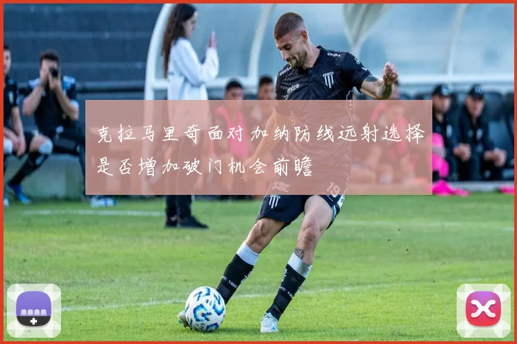 克拉马里奇面对加纳防线远射选择是否增加破门机会前瞻