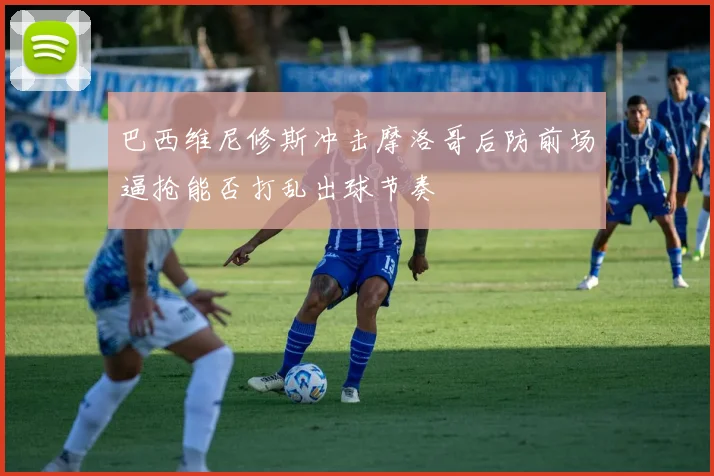 巴西维尼修斯冲击摩洛哥后防前场逼抢能否打乱出球节奏