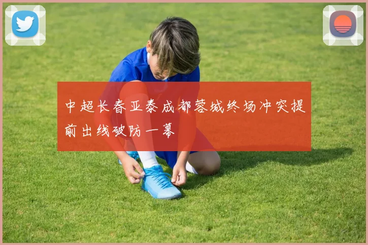 中超长春亚泰成都蓉城终场冲突提前出线破防一幕