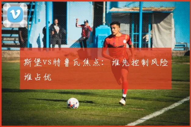 斯堡vs特鲁瓦焦点：谁先控制风险谁占优