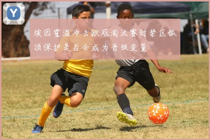 埃因霍温冲击欧冠淘汰赛时禁区弧顶保护是否会成为晋级变量