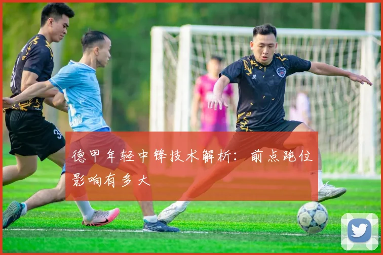 德甲年轻中锋技术解析：前点跑位影响有多大