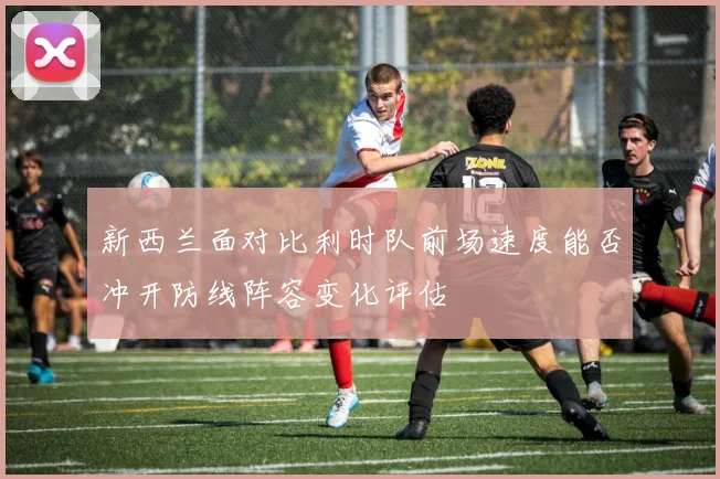 新西兰面对比利时队前场速度能否冲开防线阵容变化评估