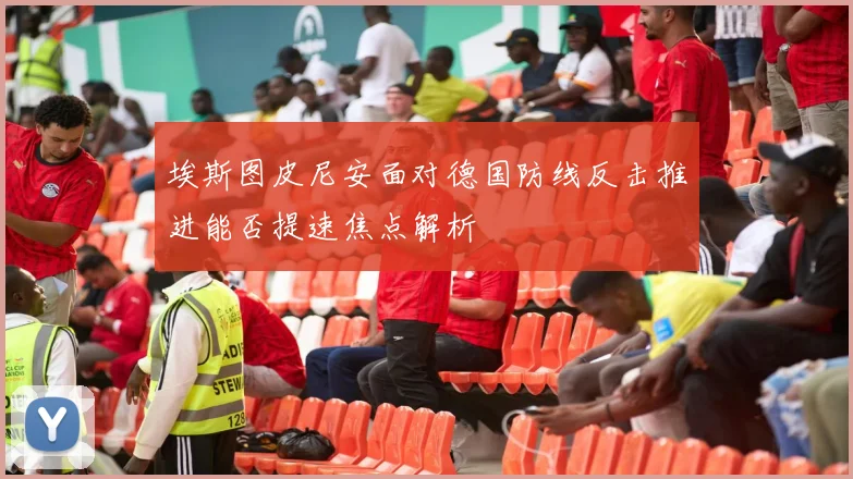 埃斯图皮尼安面对德国防线反击推进能否提速焦点解析