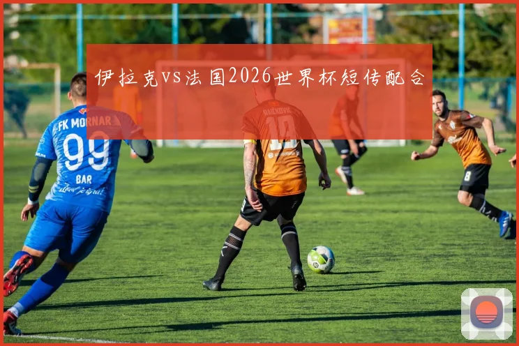 伊拉克vs法国2026世界杯短传配合
