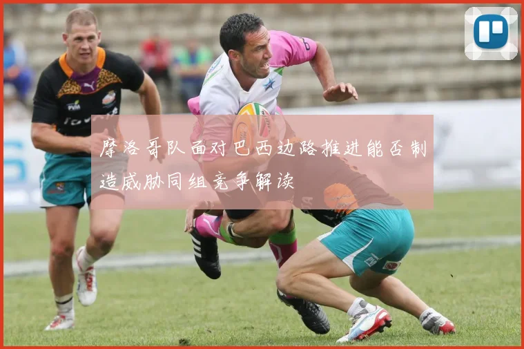 摩洛哥队面对巴西边路推进能否制造威胁同组竞争解读