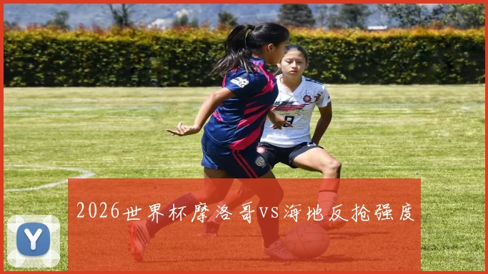 2026世界杯摩洛哥vs海地反抢强度