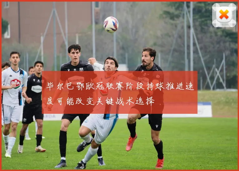 毕尔巴鄂欧冠联赛阶段持球推进速度可能改变关键战术选择