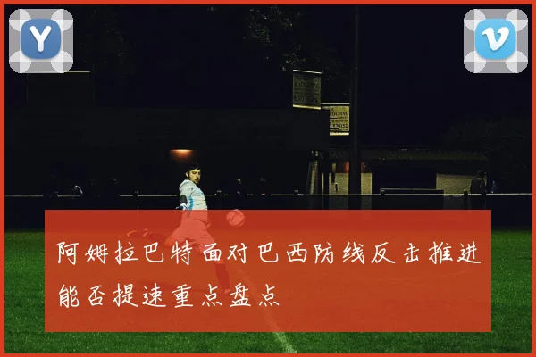 阿姆拉巴特面对巴西防线反击推进能否提速重点盘点