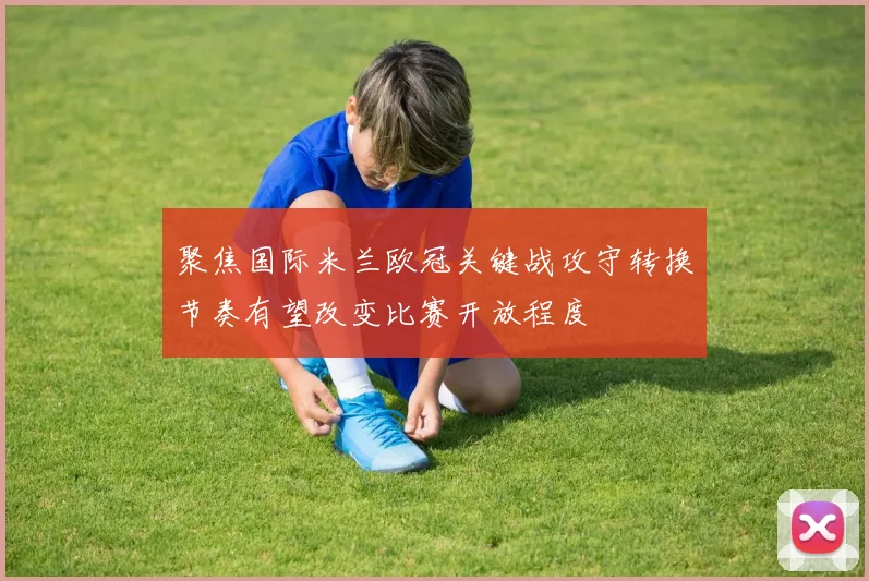 聚焦国际米兰欧冠关键战攻守转换节奏有望改变比赛开放程度