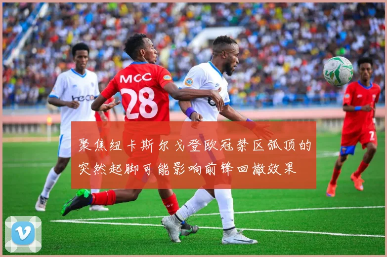 聚焦纽卡斯尔戈登欧冠禁区弧顶的突然起脚可能影响前锋回撤效果